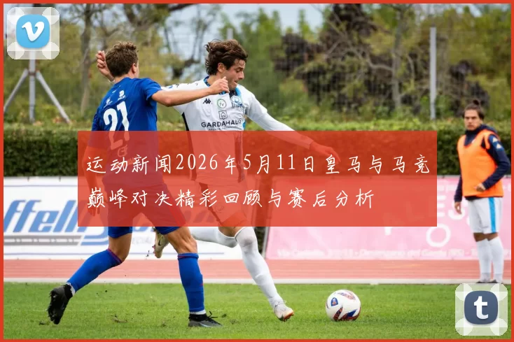 运动新闻2026年5月11日皇马与马竞巅峰对决精彩回顾与赛后分析