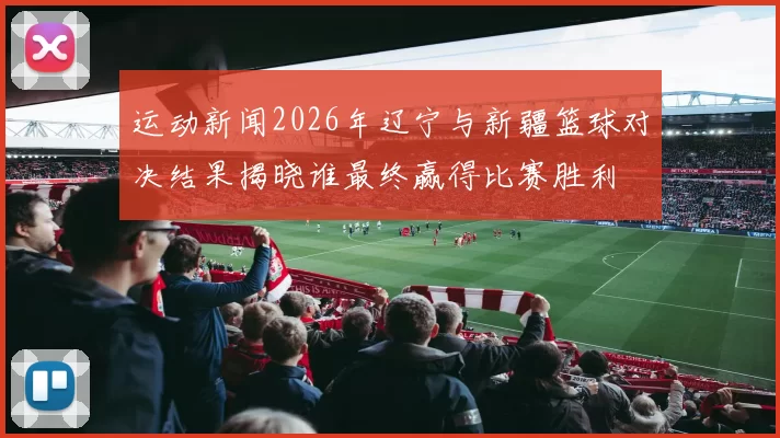 运动新闻2026年辽宁与新疆篮球对决结果揭晓谁最终赢得比赛胜利