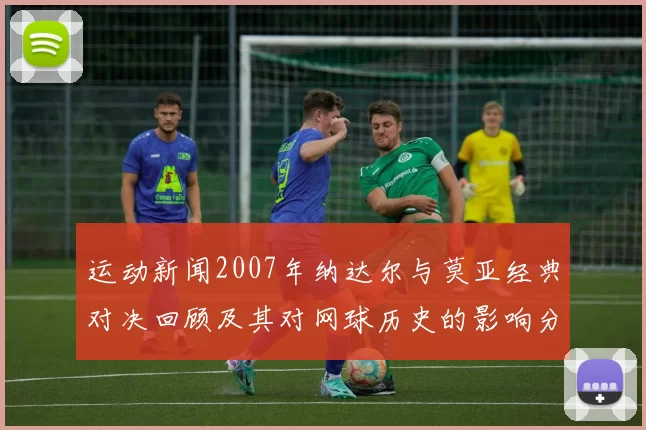 运动新闻2007年纳达尔与莫亚经典对决回顾及其对网球历史的影响分析